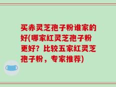 买赤灵芝孢子粉谁家的好(哪家红灵芝孢子粉更好？比较五家红灵芝孢子粉，专家推荐)