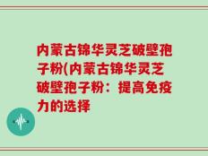 内蒙古锦华灵芝破壁孢子粉(内蒙古锦华灵芝破壁孢子粉：提高免疫力的选择