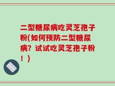 二型糖尿病吃灵芝孢子粉(如何预防二型糖尿病？试试吃灵芝孢子粉！)