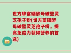 世方牌富硒酵母破壁灵芝孢子粉(世方富硒酵母破壁灵芝孢子粉，提高免疫力获得营养的首选)