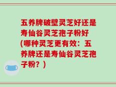 五养牌破壁灵芝好还是寿仙谷灵芝孢子粉好 (哪种灵芝更有效：五养牌还是寿仙谷灵芝孢子粉？)