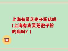 上海有灵芝孢子粉店吗(上海有卖灵芝孢子粉的店吗？)
