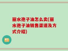 丽水孢子油怎么卖(丽水孢子油销售渠道及方式介绍)