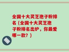 全国十大灵芝孢子粉排名 (全国十大灵芝孢子粉排名出炉，你最爱哪一款？)