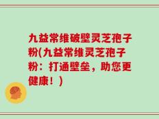 九益常维破壁灵芝孢子粉(九益常维灵芝孢子粉：打通壁垒，助您更健康！)