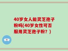 40岁女人能灵芝孢子粉吗(40岁女性可否服用灵芝孢子粉？)