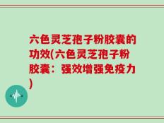 六色灵芝孢子粉胶囊的功效(六色灵芝孢子粉胶囊：强效增强免疫力)