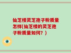 仙芝楼灵芝孢子粉质量怎样(仙芝楼的灵芝孢子粉质量如何？)