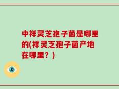 中祥灵芝孢子菌是哪里的(祥灵芝孢子菌产地在哪里？)