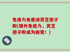 免疫力角度讲灵芝孢子粉(提升免疫力，灵芝孢子粉成为新宠！)