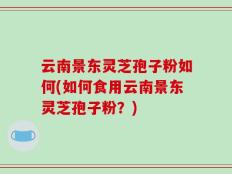 云南景东灵芝孢子粉如何(如何食用云南景东灵芝孢子粉？)