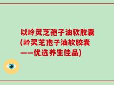 以岭灵芝孢子油软胶囊(岭灵芝孢子油软胶囊——优选养生佳品)