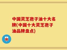 中国灵芝孢子油十大名牌(中国十大灵芝孢子油品牌盘点)