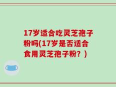 17岁适合吃灵芝孢子粉吗(17岁是否适合食用灵芝孢子粉？)