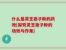 什么是灵芝孢子粉的药效(探究灵芝孢子粉的功效与作用)