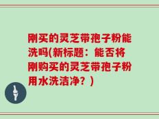 刚买的灵芝带孢子粉能洗吗(新标题：能否将刚购买的灵芝带孢子粉用水洗洁净？)