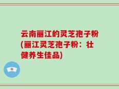 云南丽江的灵芝孢子粉(丽江灵芝孢子粉：壮健养生佳品)