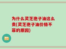 为什么灵芝孢子油这么贵(灵芝孢子油价格不菲的原因)