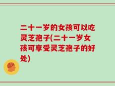 二十一岁的女孩可以吃灵芝孢子(二十一岁女孩可享受灵芝孢子的好处)