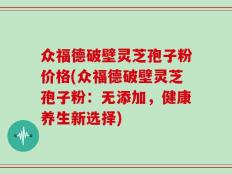 众福德破壁灵芝孢子粉价格(众福德破壁灵芝孢子粉：无添加，健康养生新选择)