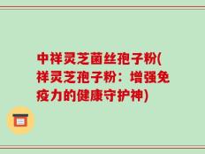 中祥灵芝菌丝孢子粉(祥灵芝孢子粉：增强免疫力的健康守护神)