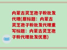 内蒙古灵芝孢子粉批发代理(原标题：内蒙古灵芝孢子粉批发代理重写标题：内蒙古灵芝孢子粉代理批发优惠)