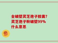 全破壁灵芝孢子胶囊？灵芝孢子粉破壁99%什么意思