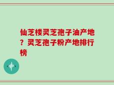 仙芝楼灵芝孢子油产地？灵芝孢子粉产地排行榜