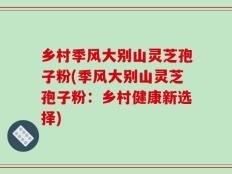 乡村季风大别山灵芝孢子粉(季风大别山灵芝孢子粉：乡村健康新选择)