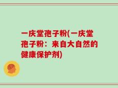 一庆堂孢子粉(一庆堂孢子粉：来自大自然的健康保护剂)