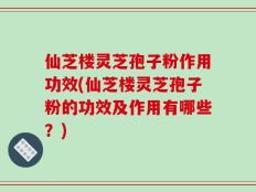 仙芝楼灵芝孢子粉作用功效(仙芝楼灵芝孢子粉的功效及作用有哪些？)