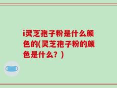 i灵芝孢子粉是什么颜色的(灵芝孢子粉的颜色是什么？)