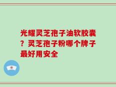 光耀灵芝孢子油软胶囊？灵芝孢子粉哪个牌子最好用安全