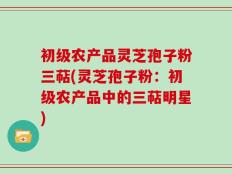 初级农产品灵芝孢子粉三萜(灵芝孢子粉：初级农产品中的三萜明星)