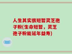人生其实很短暂灵芝孢子粉(生命短暂，灵芝孢子粉能延年益寿)