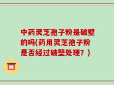 中药灵芝孢子粉是破壁的吗(药用灵芝孢子粉是否经过破壁处理？)