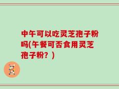 中午可以吃灵芝孢子粉吗(午餐可否食用灵芝孢子粉？)
