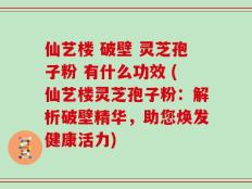 仙艺楼 破壁 灵芝孢子粉 有什么功效 (仙艺楼灵芝孢子粉：解析破壁精华，助您焕发健康活力)