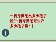 一百斤灵芝出多少孢子粉(一百斤灵芝可生产多少孢子粉？)