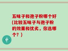 五味子和孢子粉哪个好(比较五味子与孢子粉的效果和优劣，你选哪个？)