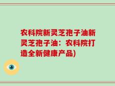农科院新灵芝孢子油新灵芝孢子油：农科院打造全新健康产品)