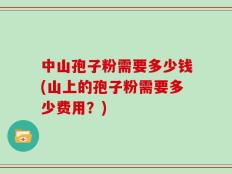 中山孢子粉需要多少钱(山上的孢子粉需要多少费用？)