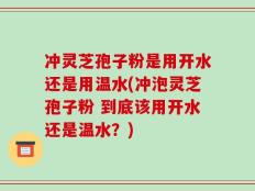 冲灵芝孢子粉是用开水还是用温水(冲泡灵芝孢子粉 到底该用开水还是温水？)