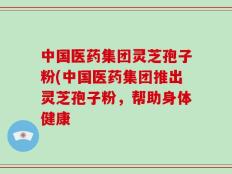 中国医药集团灵芝孢子粉(中国医药集团推出灵芝孢子粉，帮助身体健康