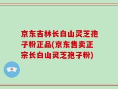 京东吉林长白山灵芝孢子粉正品(京东售卖正宗长白山灵芝孢子粉)