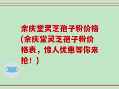 余庆堂灵芝孢子粉价格(余庆堂灵芝孢子粉价格表，惊人优惠等你来抢！)