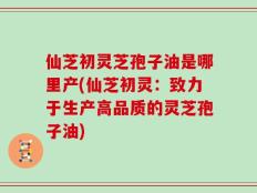 仙芝初灵芝孢子油是哪里产(仙芝初灵：致力于生产高品质的灵芝孢子油)