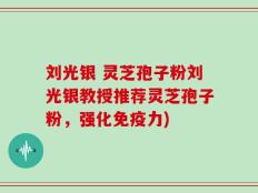刘光银 灵芝孢子粉刘光银教授推荐灵芝孢子粉，强化免疫力)