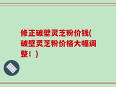 修正破壁灵芝粉价钱(破壁灵芝粉价格大幅调整！)