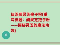 仙芝阙灵芝孢子粉(重写标题：阙灵芝孢子粉——探秘灵芝的魔法功效)